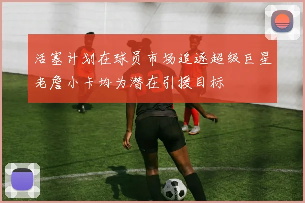 活塞计划在球员市场追逐超级巨星老詹小卡均为潜在引援目标