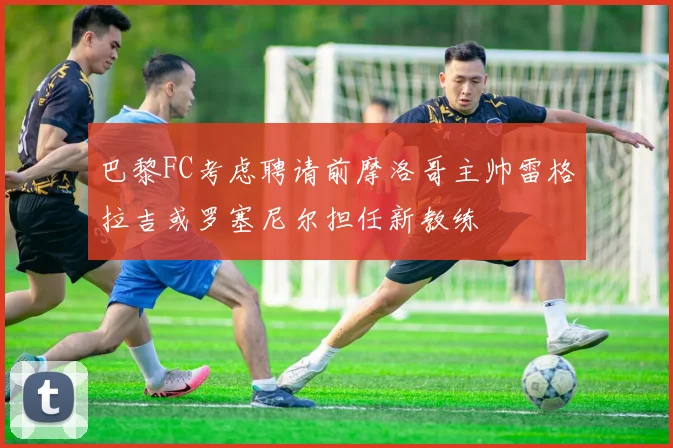 巴黎FC考虑聘请前摩洛哥主帅雷格拉吉或罗塞尼尔担任新教练
