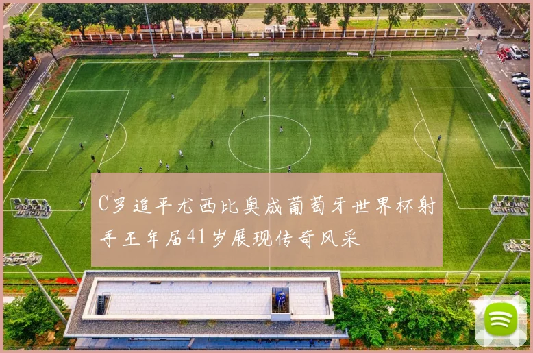 C罗追平尤西比奥成葡萄牙世界杯射手王年届41岁展现传奇风采