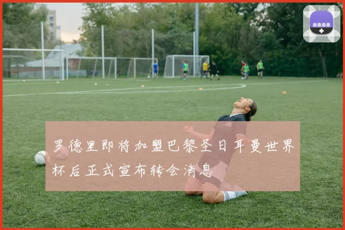 罗德里即将加盟巴黎圣日耳曼世界杯后正式宣布转会消息