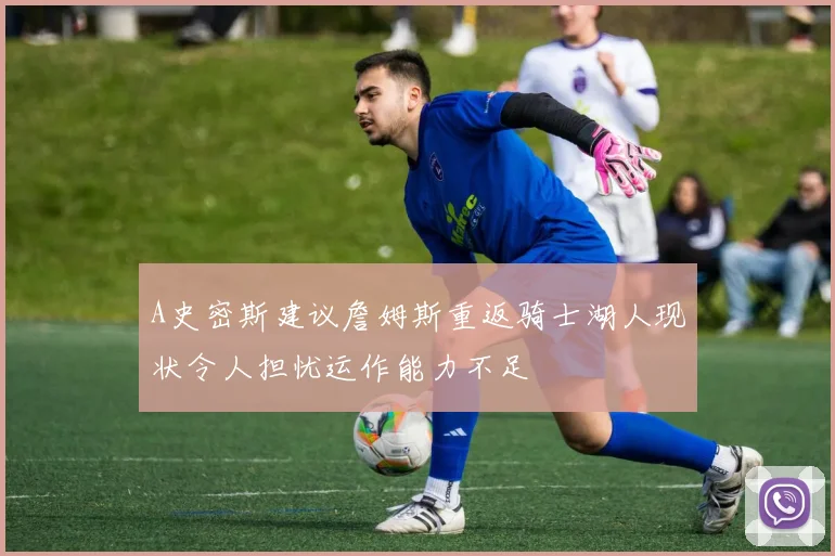 A史密斯建议詹姆斯重返骑士湖人现状令人担忧运作能力不足