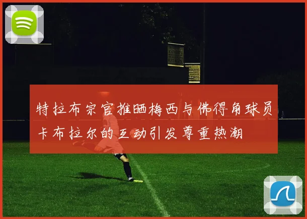 特拉布宗官推晒梅西与佛得角球员卡布拉尔的互动引发尊重热潮