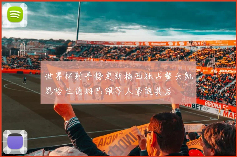 世界杯射手榜更新梅西独占鳌头凯恩哈兰德姆巴佩等人紧随其后