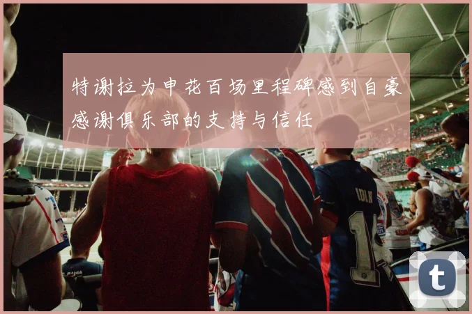 特谢拉为申花百场里程碑感到自豪感谢俱乐部的支持与信任