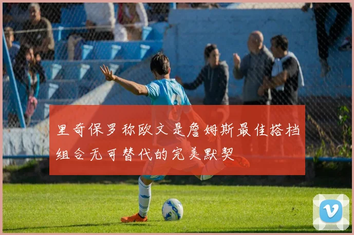 里奇保罗称欧文是詹姆斯最佳搭档组合无可替代的完美默契