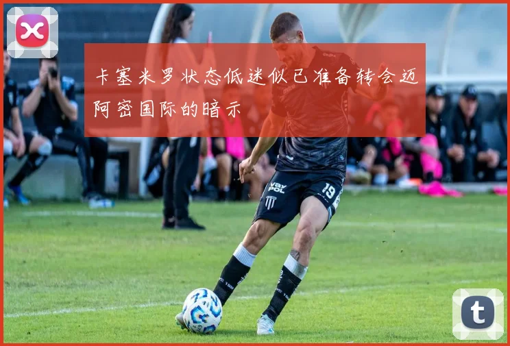 卡塞米罗状态低迷似已准备转会迈阿密国际的暗示