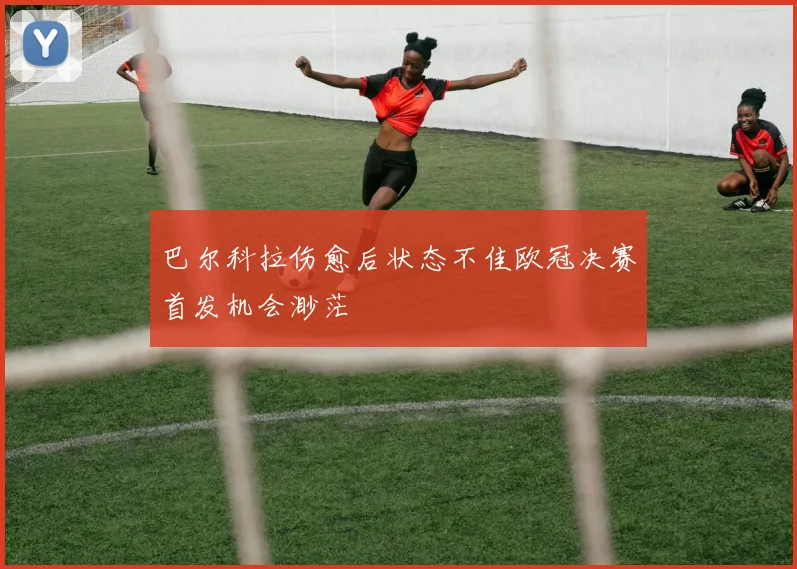 巴尔科拉伤愈后状态不佳欧冠决赛首发机会渺茫