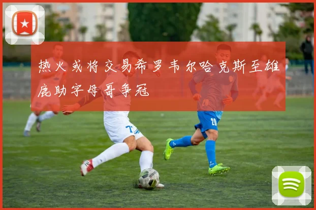 热火或将交易希罗韦尔哈克斯至雄鹿助字母哥争冠