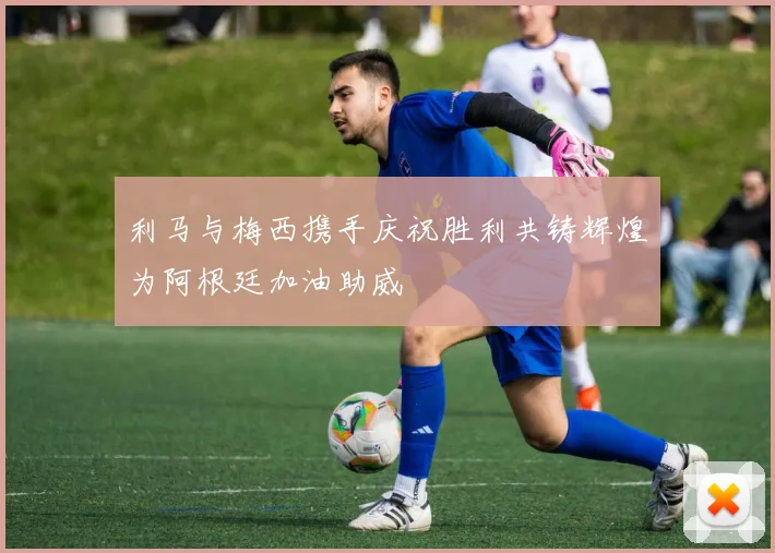 利马与梅西携手庆祝胜利共铸辉煌为阿根廷加油助威