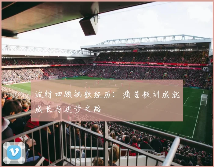 波特回顾执教经历：痛苦教训成就成长与进步之路
