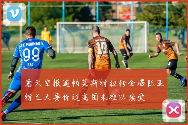 意天空报道帕莱斯特拉转会遇阻亚特兰大要价过高国米难以接受